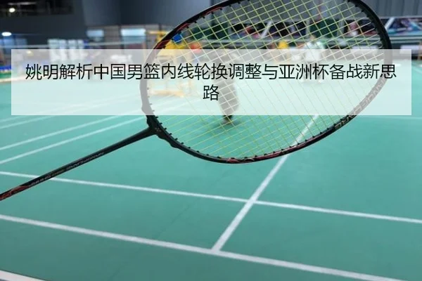 姚明解析中国男篮内线轮换调整与亚洲杯备战新思路