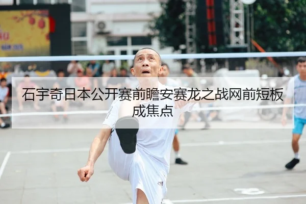 石宇奇日本公开赛前瞻安赛龙之战网前短板成焦点
