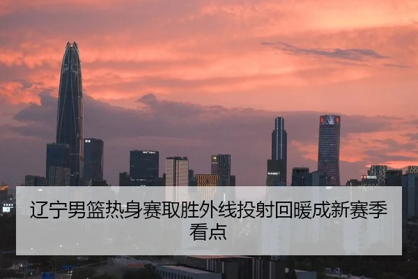 辽宁男篮热身赛取胜外线投射回暖成新赛季看点