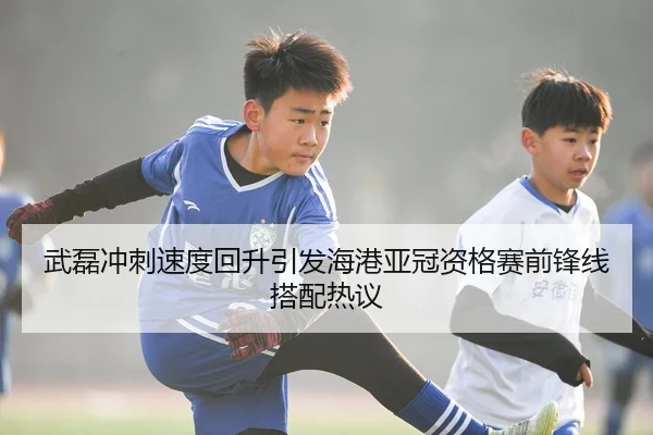 武磊冲刺速度回升引发海港亚冠资格赛前锋线搭配热议