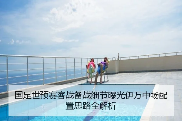 国足世预赛客战备战细节曝光伊万中场配置思路全解析