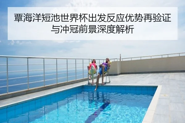 覃海洋短池世界杯出发反应优势再验证与冲冠前景深度解析