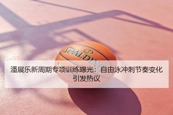潘展乐新周期专项训练曝光：自由泳冲刺节奏变化引发热议