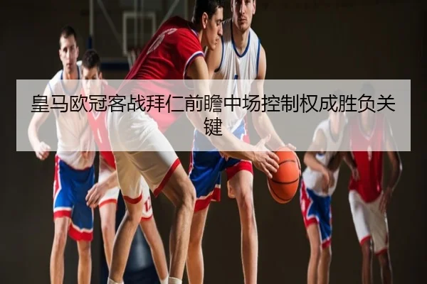 皇马欧冠客战拜仁前瞻中场控制权成胜负关键